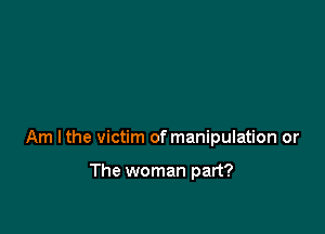 Am lthe victim of manipulation or

The woman part?