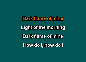 Dark flame of mine

Light ofthe morning

Dark flame of mine

How do I, how do I