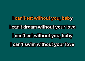 I can't eat without you, baby
I can't dream without your love

I can't eat withoutyou, baby

I can't swim without your love