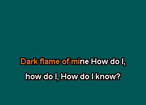 Dark flame of mine How do I,

how do I, How do I know?