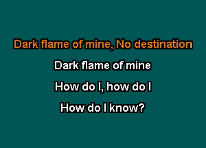 Dark flame of mine, No destination

Dark f1ame of mine
How do I, how do I

How do I know?