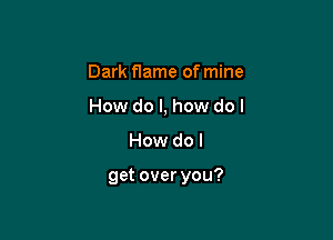 Dark f1ame of mine
How do I, how do I

How do I

get over you?