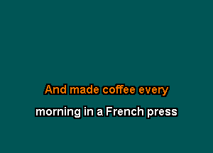 And made coffee every

morning in a French press