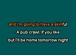 and I'm going to have a skinful

A pub crawl, ifyou like

but I'll be home tomorrow night