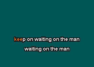 keep on waiting on the man

waiting on the man
