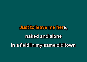 Just to leave me here,

naked and alone

In a field in my same old town