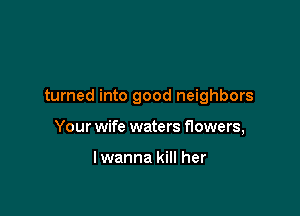 turned into good neighbors

Your wife waters flowers,

lwanna kill her