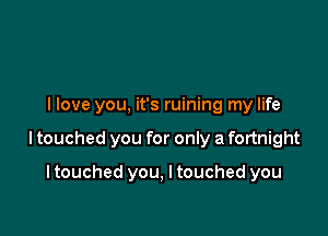 llove you. it's ruining my life

I touched you for only a fortnight

I touched you, I touched you