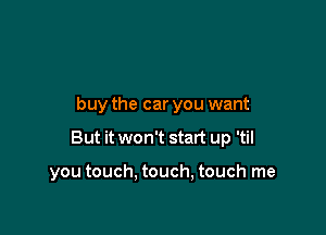 buy the car you want

But it won't start up 'til

you touch. touch, touch me