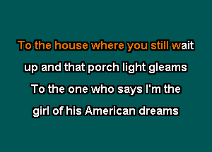 To the house where you still wait
up and that porch light gleams
To the one who says I'm the

girl of his American dreams