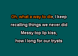Oh, what a way to die, I keep
recalling things we never did

Messy top lip kiss,

howl long for ourtrysts