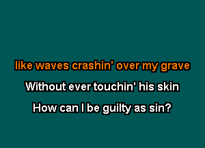 like waves crashin' over my grave

Without ever touchin' his skin

How can I be guilty as sin?