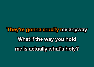 They're gonna crucify me anyway

What ifthe way you hold

me is actually what's holy?