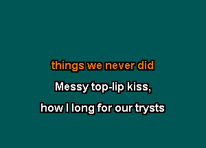 things we never did

Messy top-lip kiss,

howl long for our trysts