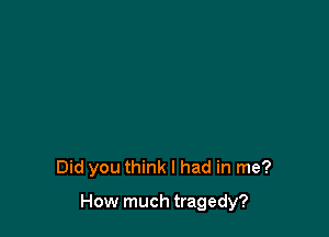 Did you think I had in me?

How much tragedy?