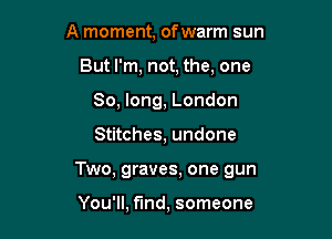 A moment, of warm sun
But I'm, not, the, one
So, long, London

Stitches, undone

Two, graves, one gun

You'll, find, someone