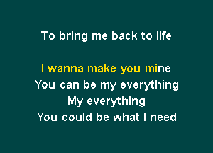 To bring me back to life

I wanna make you mine

You can be my everything
My everything
You could be what I need