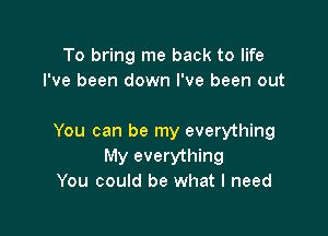 To bring me back to life
I've been down I've been out

You can be my everything
My everything
You could be what I need