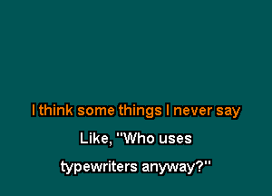 I think some things I never say
Like. Who uses

typewriters anyway?