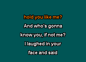 hold you like me?

And who's gonna

know you, if not me?

llaughed in your

face and said