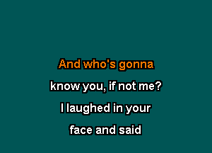 And who's gonna

know you, if not me?

I laughed in your

face and said