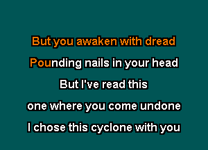 But you awaken with dread
Pounding nails in your head

But I've read this

one where you come undone

I chose this cyclone with you I