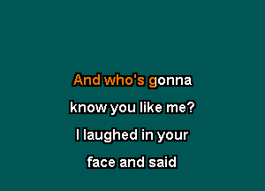 And who's gonna

know you like me?

I laughed in your

face and said