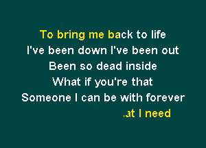 To bring me back to life
I've been down I've been out
Been so dead inside

What if you're that

You could be what I need