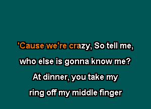 'Cause we're crazy, So tell me,
who else is gonna know me?

At dinner. you take my

ring off my middle finger