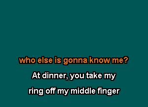 who else is gonna know me?

At dinner. you take my

ring off my middle finger