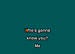 Who's gonna

know you?
Me