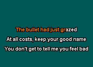 The bullet had just grazed

At all costs, keep your good name

You don't get to tell me you feel bad