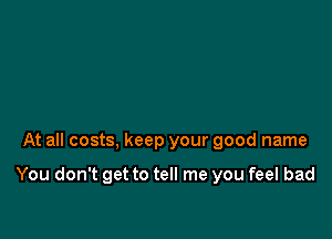 At all costs, keep your good name

You don't get to tell me you feel bad