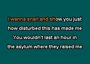 I wanna snarl and show you just
how disturbed this has made me
You wouldn't last an hour in

the asylum where they raised me