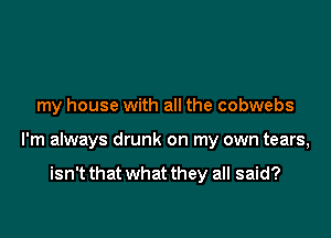 my house with all the cobwebs

I'm always drunk on my own tears,

isn't that what they all said?