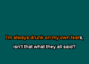 I'm always drunk on my own tears,

isn't that what they all said?