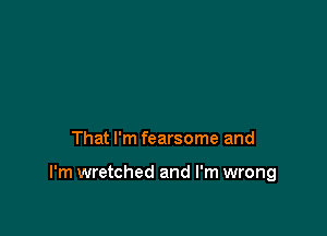 That I'm fearsome and

I'm wretched and I'm wrong