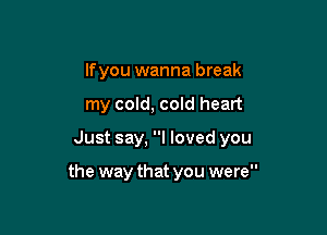 If you wanna break
my cold, cold heart

Just say, I loved you

the way that you were