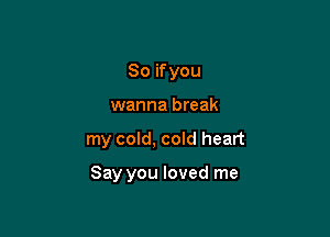 So if you
wanna break

my cold, cold heart

Say you loved me