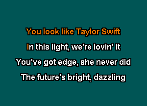 You look like Taylor Swift

In this light. we're lovin' it

You've got edge, she never did

The future's bright, dazzling