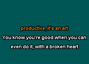 productive, it's an art

You know you're good when you can

even do it, with a broken heart