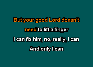 But your good Lord doesn't

need to lift a f'mger

I can fix him, no, really, I can

And onlyl can