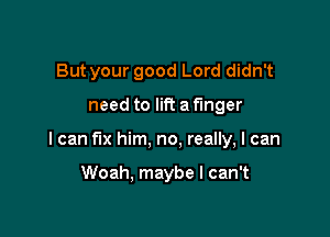 But your good Lord didn't

need to lift a f'mger

I can fix him, no, really, I can

Woah, maybe I can't