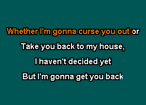 Whether I'm gonna curse you out or
Take you back to my house,

I haven't decided yet

But I'm gonna get you back