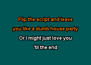 Flip the script and leave

you like a dumb house party

Or I mightjust love you
'til the end