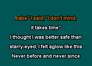 babe I said, I don't mind,
it takes time
I thought I was better safe than
starry-eyed, I felt aglow like this

Never before and never since