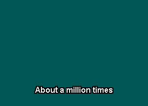 About a million times