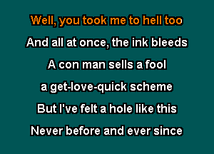 Well, you took me to hell too
And all at once, the ink bleeds
A con man sells a fool
a get-love-quick scheme
But I've felt a hole like this

Never before and ever since I