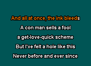 And all at once, the ink bleeds
A con man sells a fool
a get-love-quick scheme
But I've felt a hole like this

Never before and ever since I