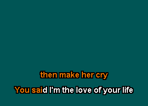 then make her cry

You said I'm the love ofyour life